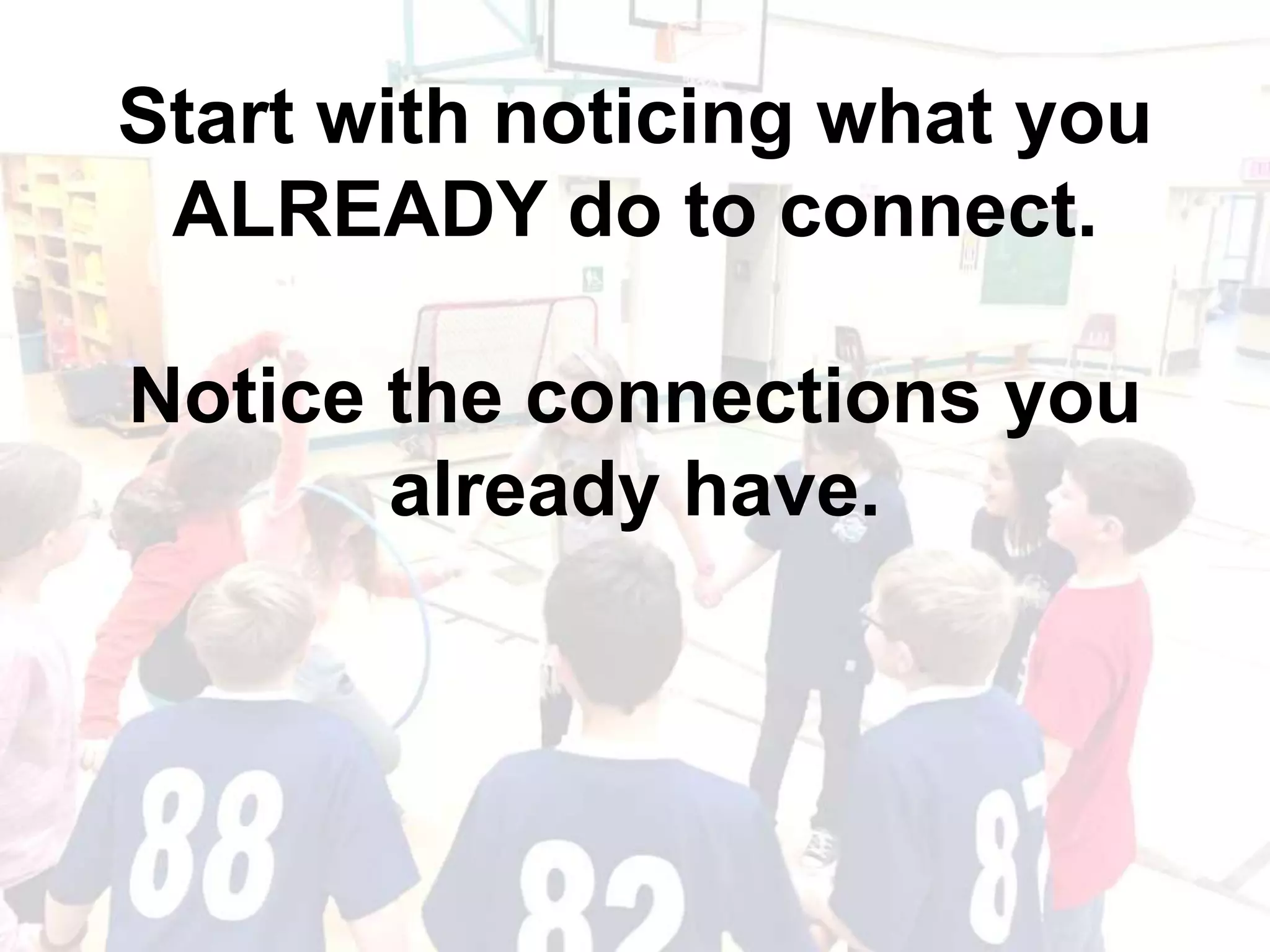 Start with noticing what you
ALREADY do to connect.
Notice the connections you
already have.
 