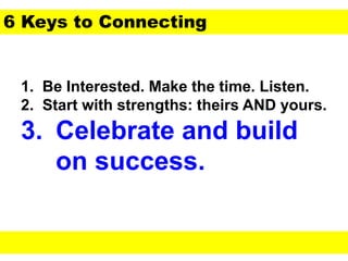 1. Be Interested. Make the time. Listen.
2. Start with strengths: theirs AND yours.
3. Celebrate and build
on success.
6 Keys to Connecting
 
