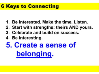 1. Be interested. Make the time. Listen.
2. Start with strengths: theirs AND yours.
3. Celebrate and build on success.
4. Be interesting.
5. Create a sense of
belonging.
6 Keys to Connecting
 