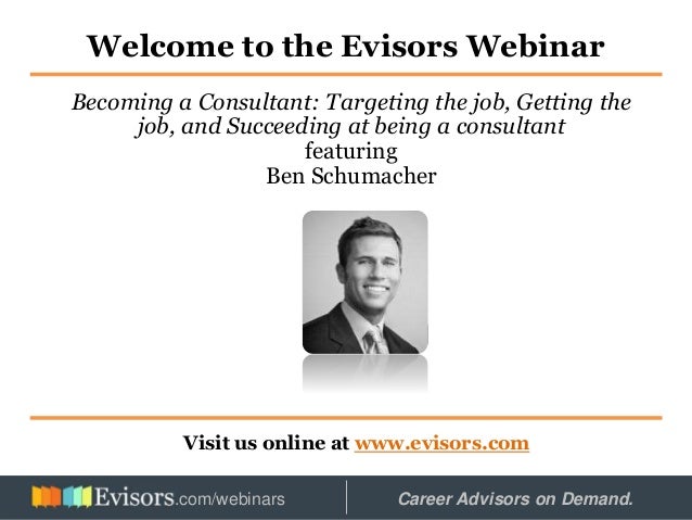 Welcome to the Evisors Webinar
Visit us online at www.evisors.com
Becoming a Consultant: Targeting the job, Getting the
job, and Succeeding at being a consultant
featuring
Ben Schumacher
Hosted by: Career Advisors on Demand.
.com/webinars
 