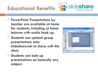 Educational Benefits PowerPoint Presentations by teacher are available at home for students: Including at home lectures with audio hook up. Students can upload group presentations onto slideshare.net to share with the class. Students can look up presentations on basically any subject.