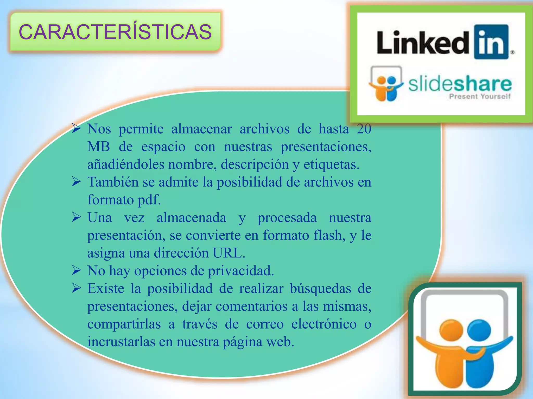 CARACTERÍSTICAS
 Nos permite almacenar archivos de hasta 20
MB de espacio con nuestras presentaciones,
añadiéndoles nombre, descripción y etiquetas.
 También se admite la posibilidad de archivos en
formato pdf.
 Una vez almacenada y procesada nuestra
presentación, se convierte en formato flash, y le
asigna una dirección URL.
 No hay opciones de privacidad.
 Existe la posibilidad de realizar búsquedas de
presentaciones, dejar comentarios a las mismas,
compartirlas a través de correo electrónico o
incrustarlas en nuestra página web.
 