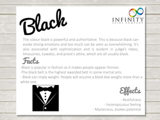 The colour black is powerful and authoritative. This is because black can 
evoke strong emotions and too much can be seen as overwhelming. It's 
also associated with sophistication and is evident in judge’s robes, 
limousines, tuxedos, and priest’s attire, which are all usually black. 
-Black is popular in fashion as it makes people appear thinner. 
-The black belt is the highest awarded belt in some martial arts. 
- Black can imply weight. People will assume a black box weighs more than a 
white one. 
- Restfulness 
- Inconspicuous feeling 
- Mysterious, evokes potential 
 