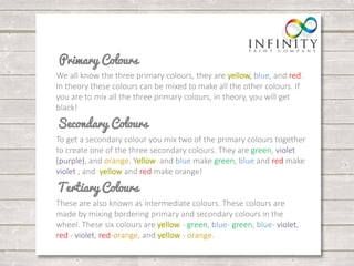 We all know the three primary colours, they are yellow, blue, and red. 
In theory these colours can be mixed to make all the other colours. If 
you are to mix all the three primary colours, in theory, you will get 
black! 
To get a secondary colour you mix two of the primary colours together 
to create one of the three secondary colours. They are green, violet 
(purple), and orange. Yellow and blue make green, blue and red make 
violet , and yellow and red make orange! 
These are also known as intermediate colours. These colours are 
made by mixing bordering primary and secondary colours in the 
wheel. These six colours are yellow - green, blue- green, blue- violet, 
red - violet, red-orange, and yellow - orange. 
 