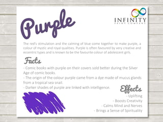 The red's stimulation and the calming of blue come together to make purple, a 
colour of mystic and royal qualities. Purple is often favoured by very creative and 
eccentric types and is known to be the favourite colour of adolescent girls. 
- Comic books with purple on their covers sold better during the Silver 
Age of comic books. 
- The origin of the colour purple came from a dye made of mucus glands 
from a tropical sea snail. 
- Darker shades of purple are linked with intelligence. 
- Uplifting 
- Boosts Creativity 
- Calms Mind and Nerves 
- Brings a Sense of Spirituality 
 