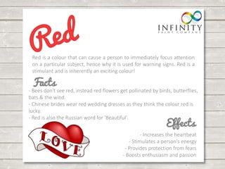 Red is a colour that can cause a person to immediately focus attention 
on a particular subject, hence why it is used for warning signs. Red is a 
stimulant and is inherently an exciting colour! 
- Bees don't see red, instead red flowers get pollinated by birds, butterflies, 
bats & the wind. 
- Chinese brides wear red wedding dresses as they think the colour red is 
lucky. 
- Red is also the Russian word for 'Beautiful'. 
- Increases the heartbeat 
- Stimulates a person's energy 
- Provides protection from fears 
- Boosts enthusiasm and passion 
 