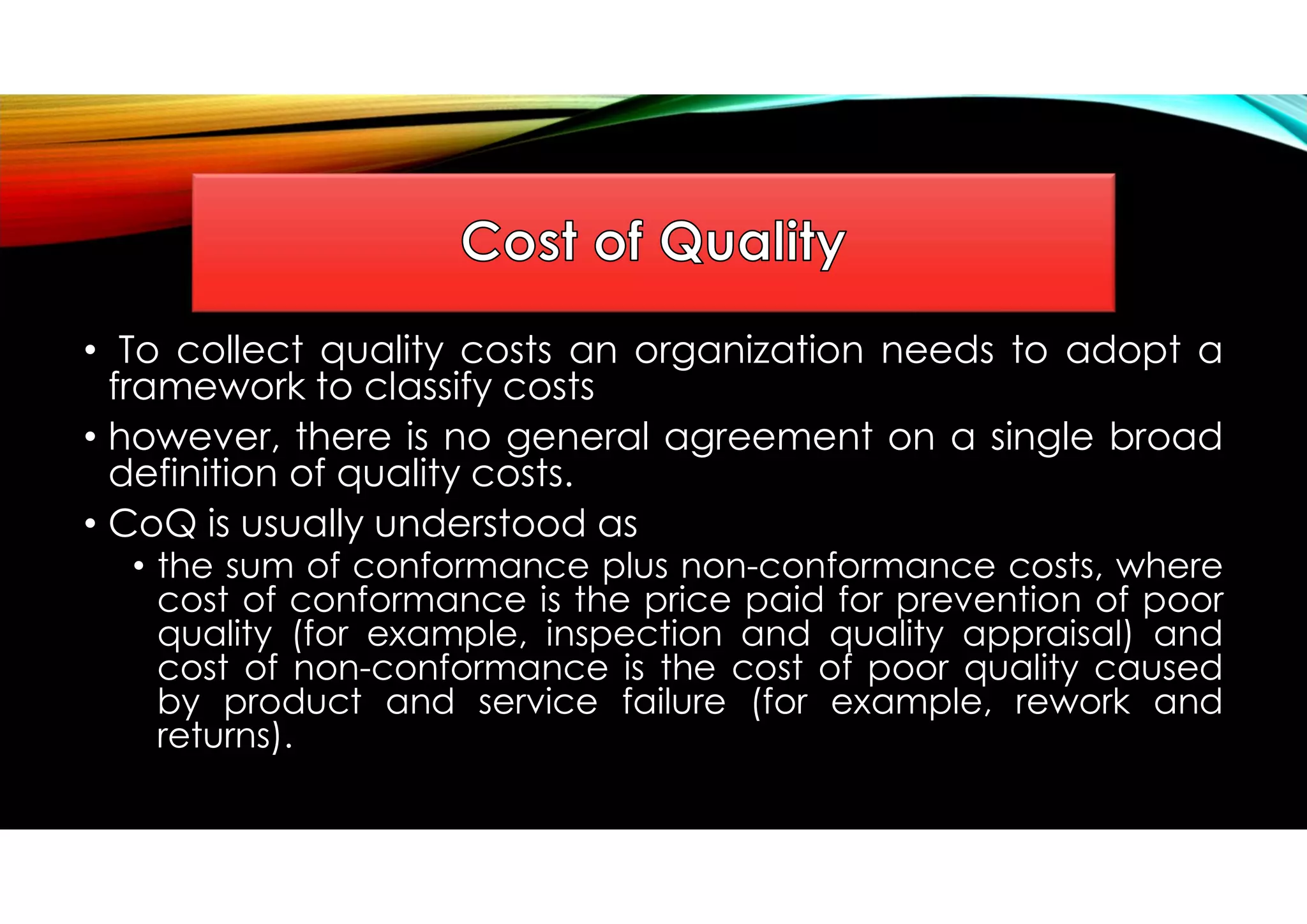 • To collect quality costs an organization needs to adopt a
framework to classify costs
• however, there is no general agreement on a single broad
definition of quality costs.
• CoQ is usually understood as
• the sum of conformance plus non-conformance costs, where
cost of conformance is the price paid for prevention of poor
quality (for example, inspection and quality appraisal) and
cost of non-conformance is the cost of poor quality caused
by product and service failure (for example, rework and
returns).
 