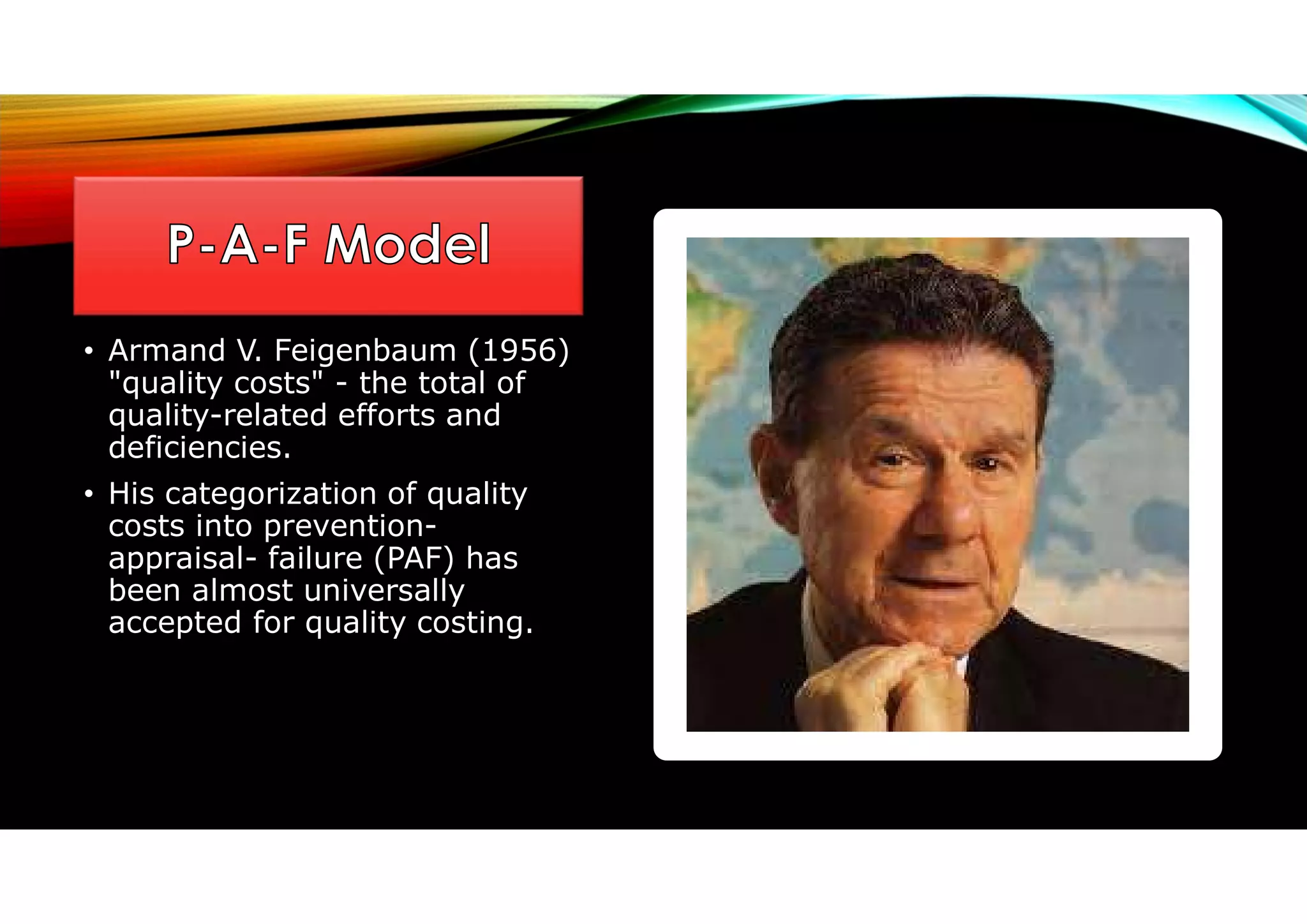 • Armand V. Feigenbaum (1956)
"quality costs" - the total of
quality-related efforts and
deficiencies.
• His categorization of quality
costs into prevention-
appraisal- failure (PAF) has
been almost universally
accepted for quality costing.
 