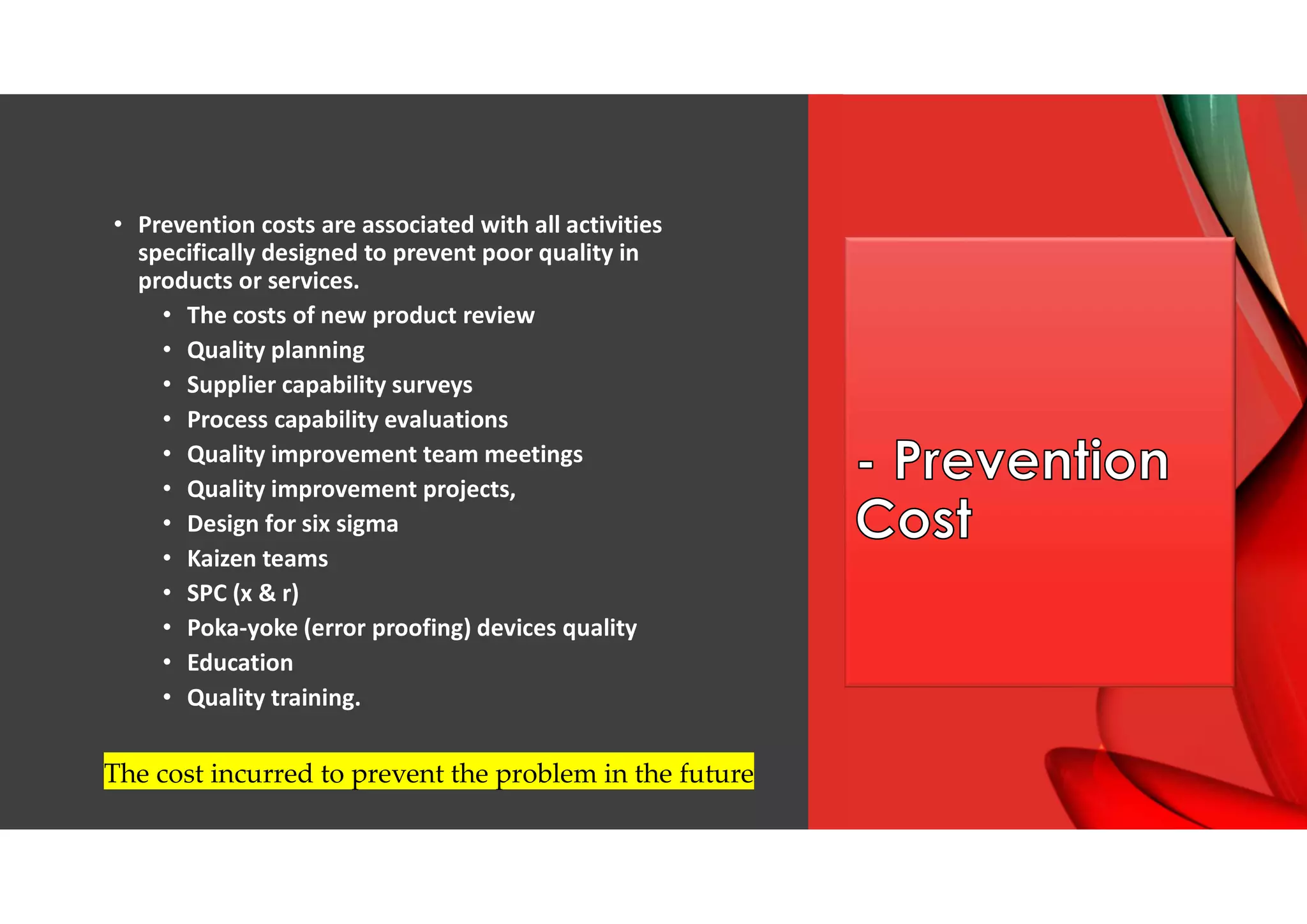 • Prevention costs are associated with all activities
specifically designed to prevent poor quality in
products or services.
• The costs of new product review
• Quality planning
• Supplier capability surveys
• Process capability evaluations
• Quality improvement team meetings
• Quality improvement projects,
• Design for six sigma
• Kaizen teams
• SPC (x & r)
• Poka-yoke (error proofing) devices quality
• Education
• Quality training.
The cost incurred to prevent the problem in the future
 