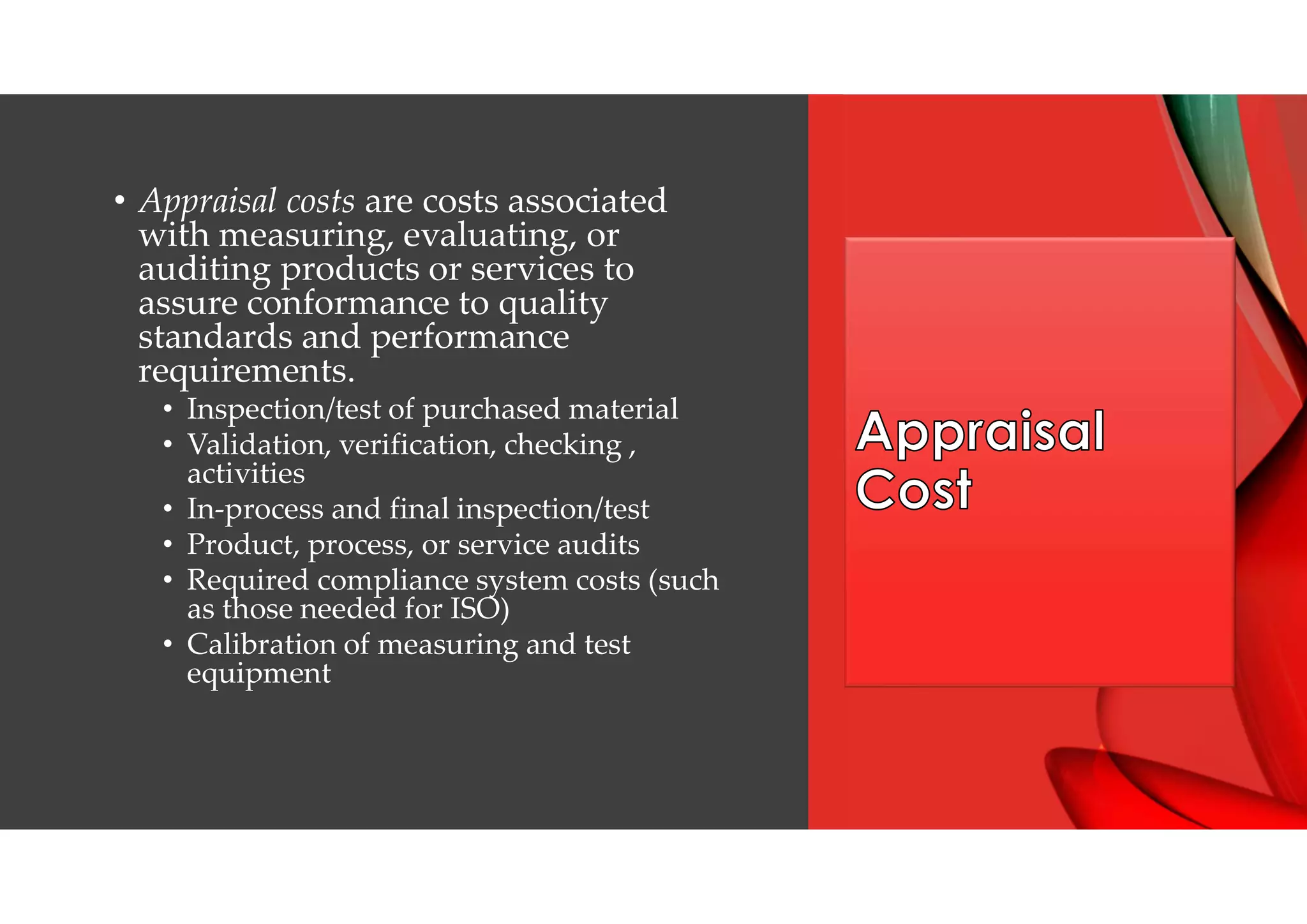 • Appraisal costs are costs associated
with measuring, evaluating, or
auditing products or services to
assure conformance to quality
standards and performance
requirements.
• Inspection/test of purchased material
• Validation, verification, checking ,
activities
• In-process and final inspection/test
• Product, process, or service audits
• Required compliance system costs (such
as those needed for ISO)
• Calibration of measuring and test
equipment
 