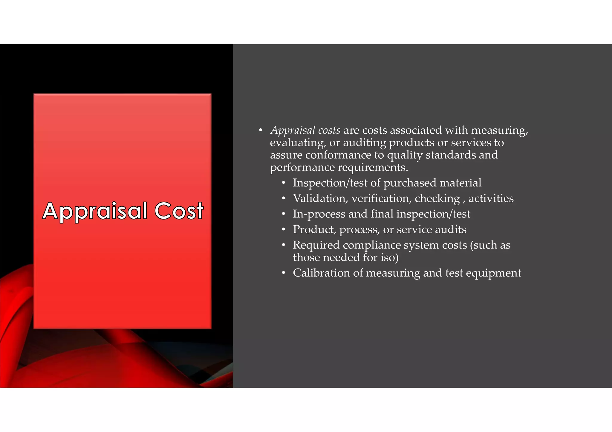 • Appraisal costs are costs associated with measuring,
evaluating, or auditing products or services to
assure conformance to quality standards and
performance requirements.
• Inspection/test of purchased material
• Validation, verification, checking , activities
• In-process and final inspection/test
• Product, process, or service audits
• Required compliance system costs (such as
those needed for iso)
• Calibration of measuring and test equipment
 