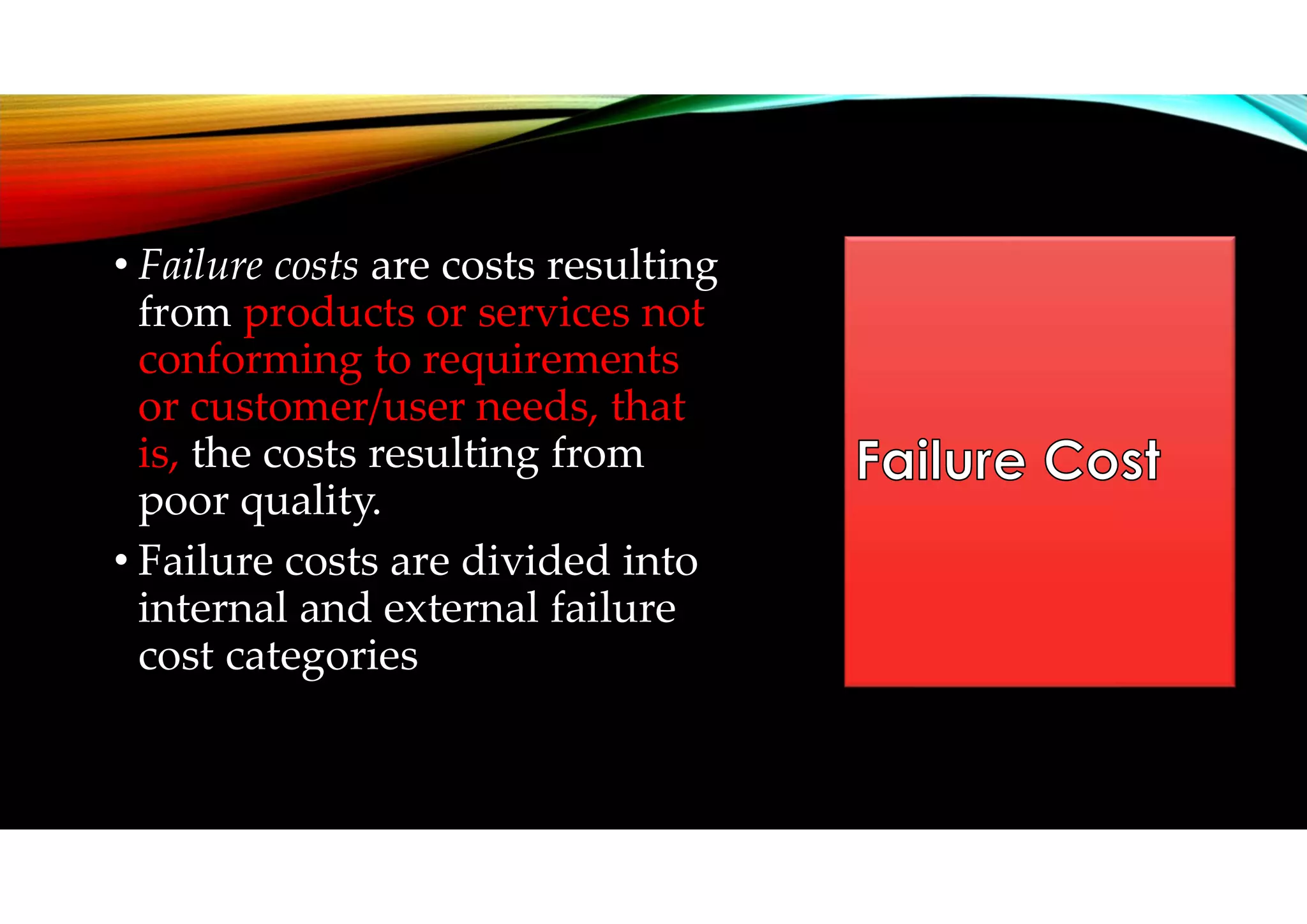• Failure costs are costs resulting
from products or services not
conforming to requirements
or customer/user needs, that
is, the costs resulting from
poor quality.
• Failure costs are divided into
internal and external failure
cost categories
 
