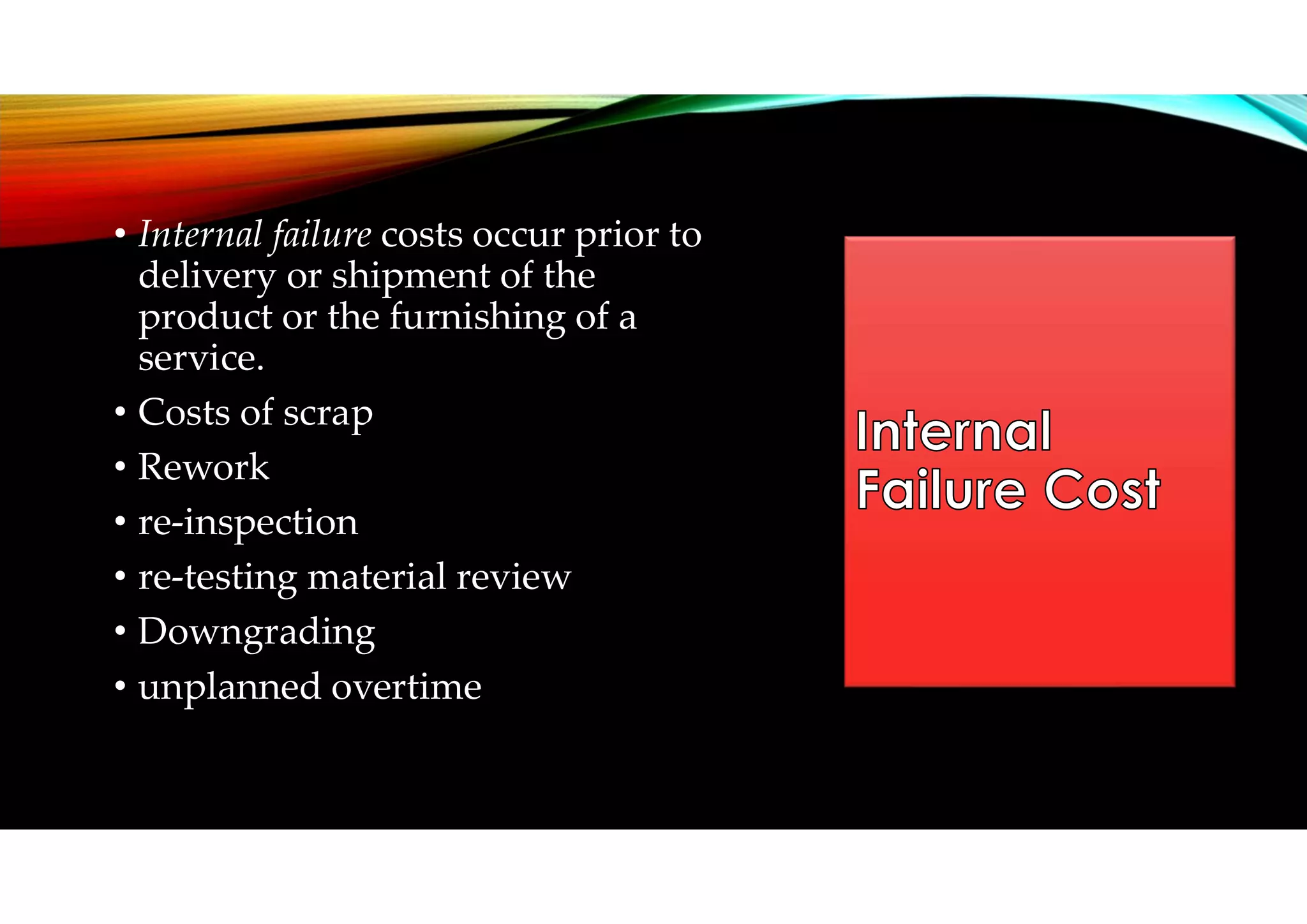 • Internal failure costs occur prior to
delivery or shipment of the
product or the furnishing of a
service.
• Costs of scrap
• Rework
• re-inspection
• re-testing material review
• Downgrading
• unplanned overtime
 