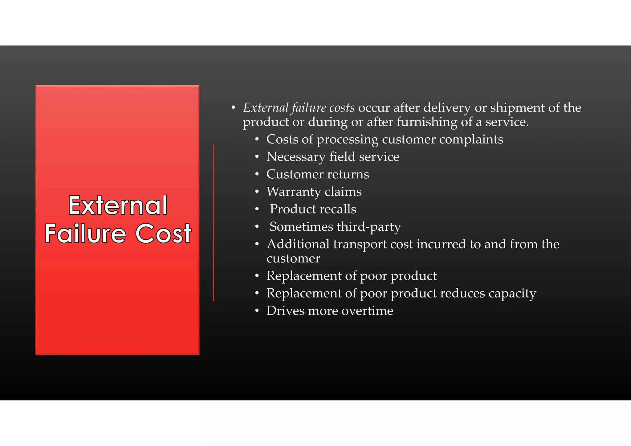 • External failure costs occur after delivery or shipment of the
product or during or after furnishing of a service.
• Costs of processing customer complaints
• Necessary field service
• Customer returns
• Warranty claims
• Product recalls
• Sometimes third-party
• Additional transport cost incurred to and from the
customer
• Replacement of poor product
• Replacement of poor product reduces capacity
• Drives more overtime
 