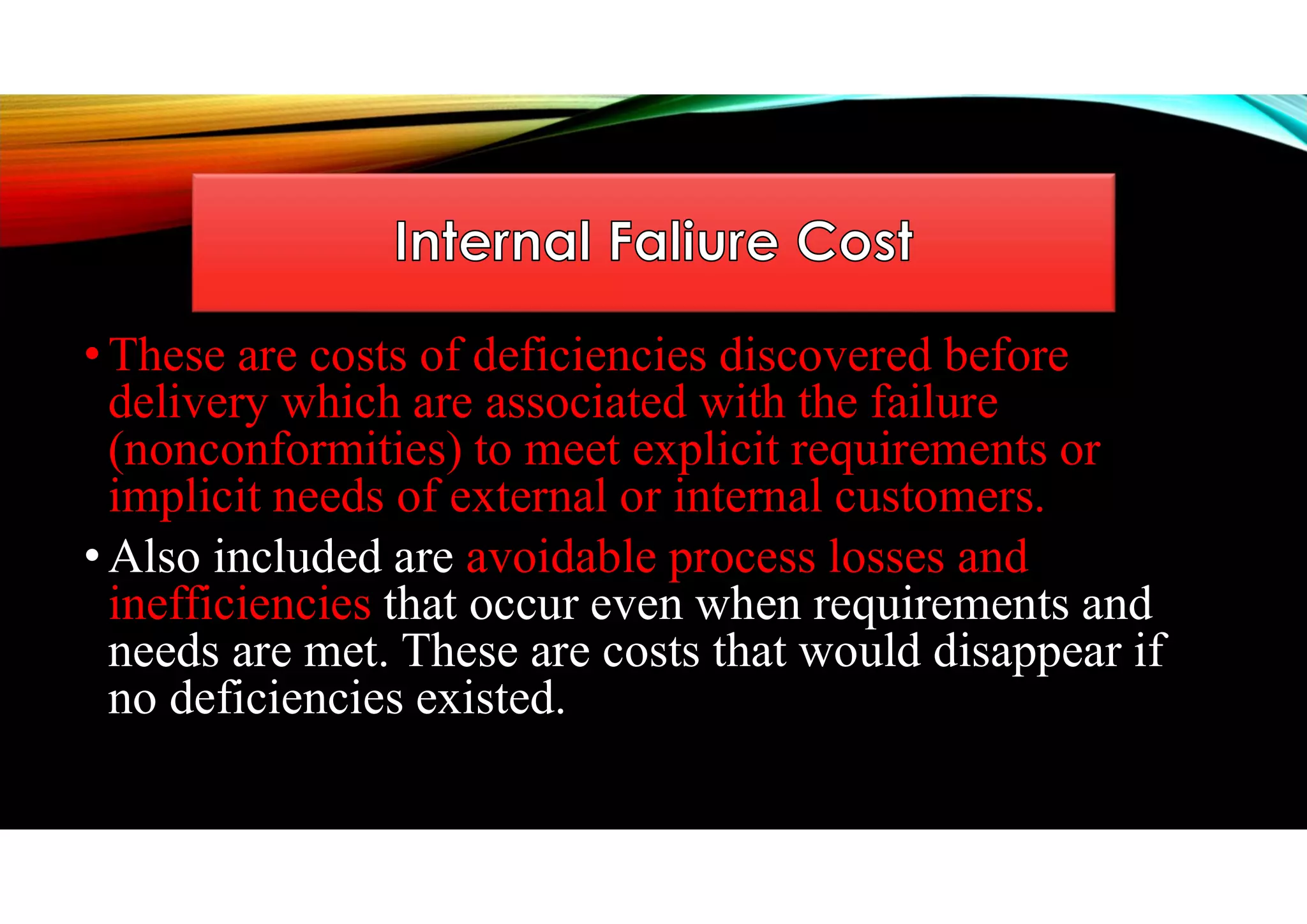 • These are costs of deficiencies discovered before
delivery which are associated with the failure
(nonconformities) to meet explicit requirements or
implicit needs of external or internal customers.
• Also included are avoidable process losses and
inefficiencies that occur even when requirements and
needs are met. These are costs that would disappear if
no deficiencies existed.
 
