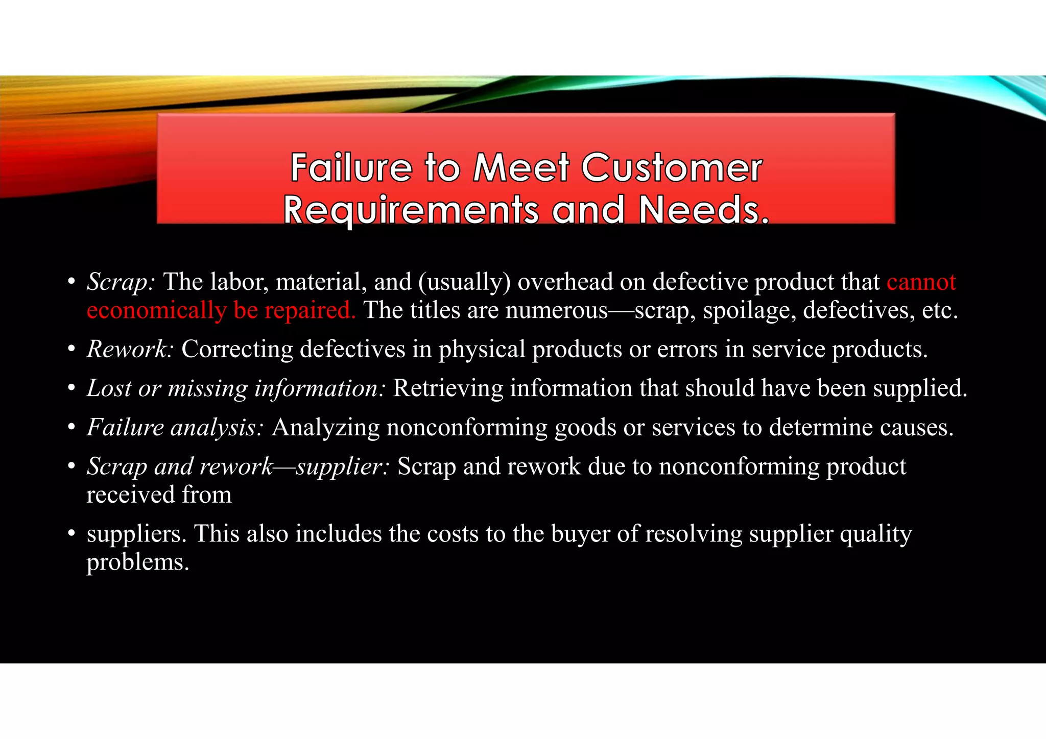 • Scrap: The labor, material, and (usually) overhead on defective product that cannot
economically be repaired. The titles are numerous—scrap, spoilage, defectives, etc.
• Rework: Correcting defectives in physical products or errors in service products.
• Lost or missing information: Retrieving information that should have been supplied.
• Failure analysis: Analyzing nonconforming goods or services to determine causes.
• Scrap and rework—supplier: Scrap and rework due to nonconforming product
received from
• suppliers. This also includes the costs to the buyer of resolving supplier quality
problems.
 