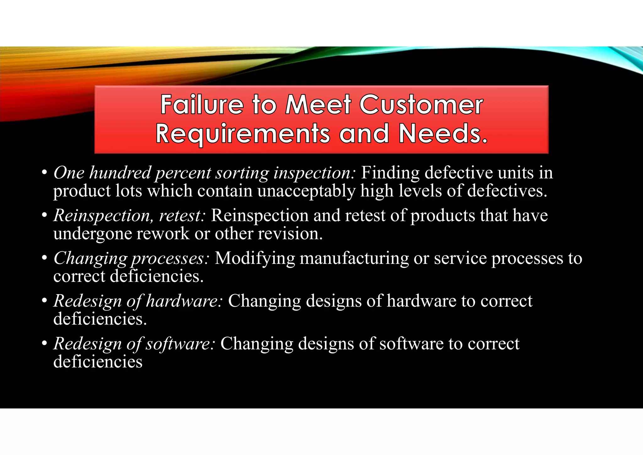 • One hundred percent sorting inspection: Finding defective units in
product lots which contain unacceptably high levels of defectives.
• Reinspection, retest: Reinspection and retest of products that have
undergone rework or other revision.
• Changing processes: Modifying manufacturing or service processes to
correct deficiencies.
• Redesign of hardware: Changing designs of hardware to correct
deficiencies.
• Redesign of software: Changing designs of software to correct
deficiencies
 