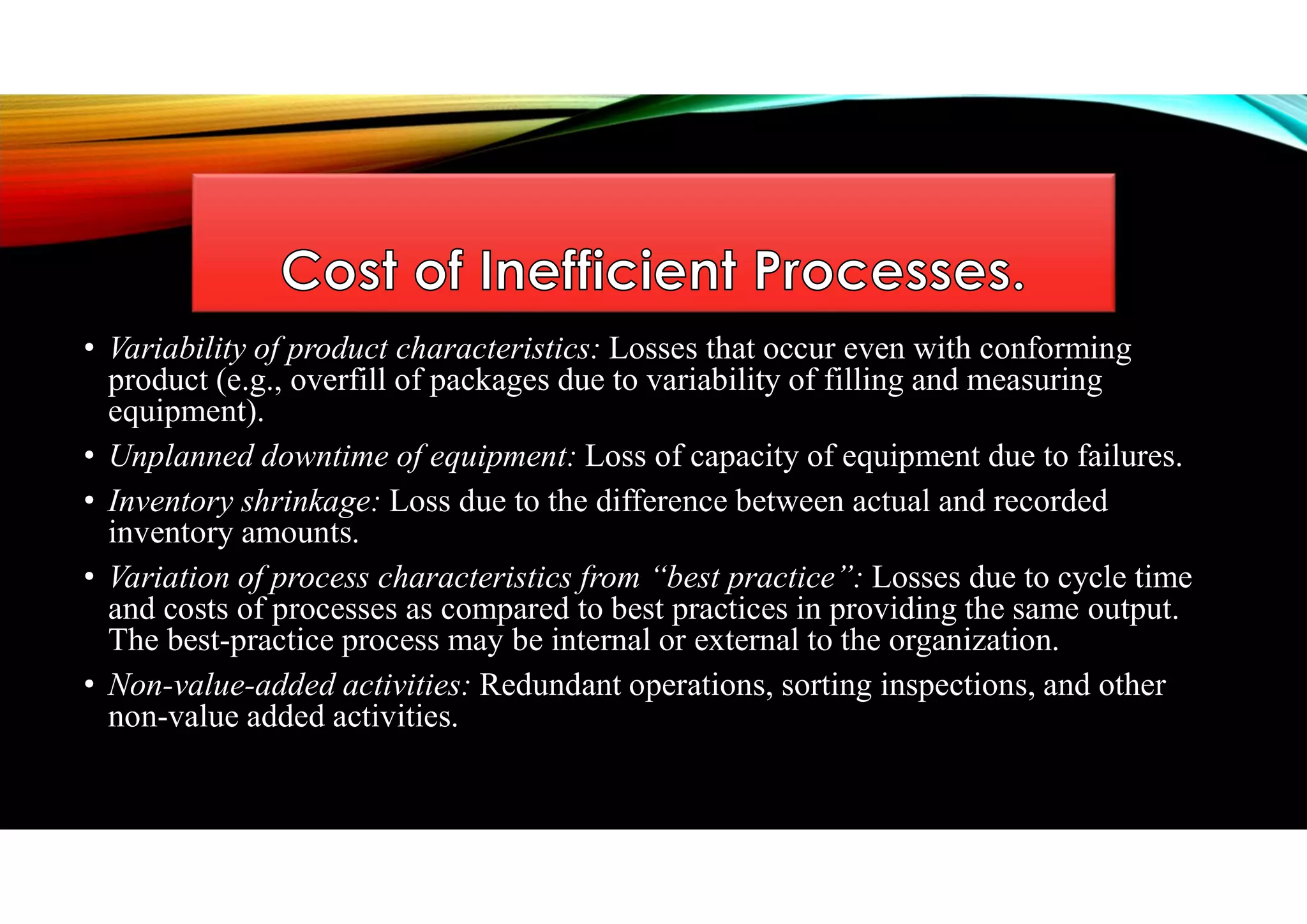 • Variability of product characteristics: Losses that occur even with conforming
product (e.g., overfill of packages due to variability of filling and measuring
equipment).
• Unplanned downtime of equipment: Loss of capacity of equipment due to failures.
• Inventory shrinkage: Loss due to the difference between actual and recorded
inventory amounts.
• Variation of process characteristics from “best practice”: Losses due to cycle time
and costs of processes as compared to best practices in providing the same output.
The best-practice process may be internal or external to the organization.
• Non-value-added activities: Redundant operations, sorting inspections, and other
non-value added activities.
 