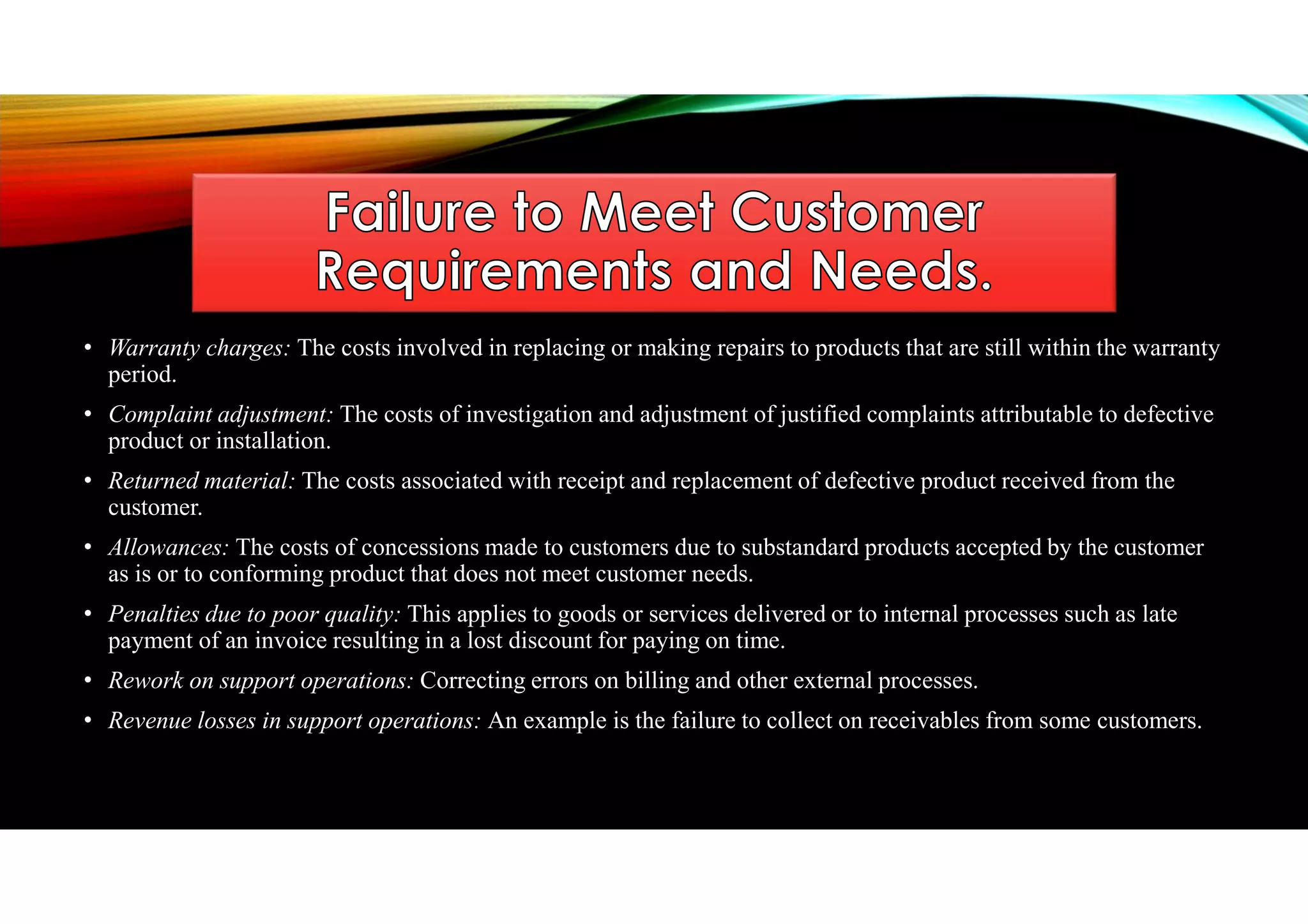 • Warranty charges: The costs involved in replacing or making repairs to products that are still within the warranty
period.
• Complaint adjustment: The costs of investigation and adjustment of justified complaints attributable to defective
product or installation.
• Returned material: The costs associated with receipt and replacement of defective product received from the
customer.
• Allowances: The costs of concessions made to customers due to substandard products accepted by the customer
as is or to conforming product that does not meet customer needs.
• Penalties due to poor quality: This applies to goods or services delivered or to internal processes such as late
payment of an invoice resulting in a lost discount for paying on time.
• Rework on support operations: Correcting errors on billing and other external processes.
• Revenue losses in support operations: An example is the failure to collect on receivables from some customers.
 