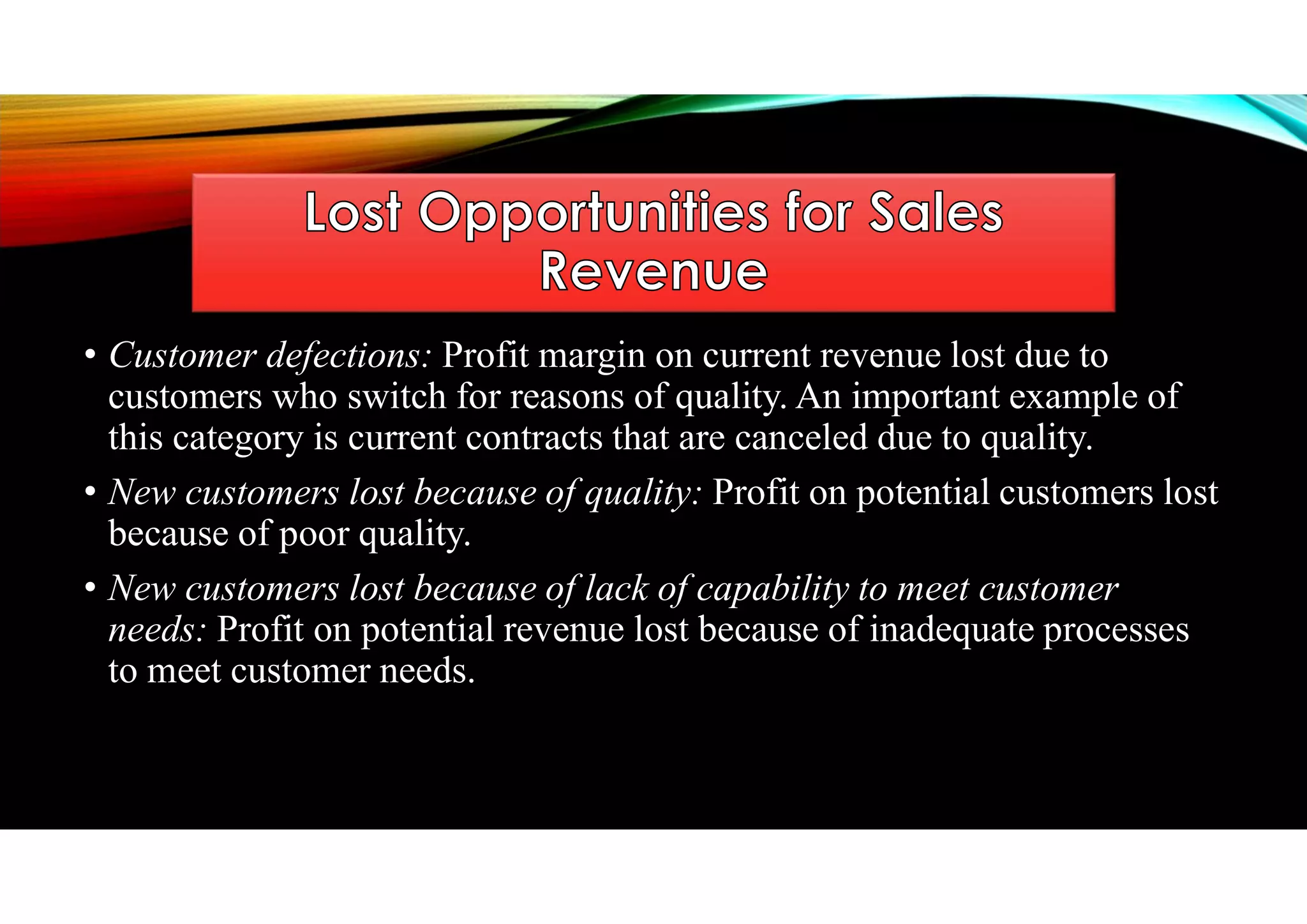 • Customer defections: Profit margin on current revenue lost due to
customers who switch for reasons of quality. An important example of
this category is current contracts that are canceled due to quality.
• New customers lost because of quality: Profit on potential customers lost
because of poor quality.
• New customers lost because of lack of capability to meet customer
needs: Profit on potential revenue lost because of inadequate processes
to meet customer needs.
 