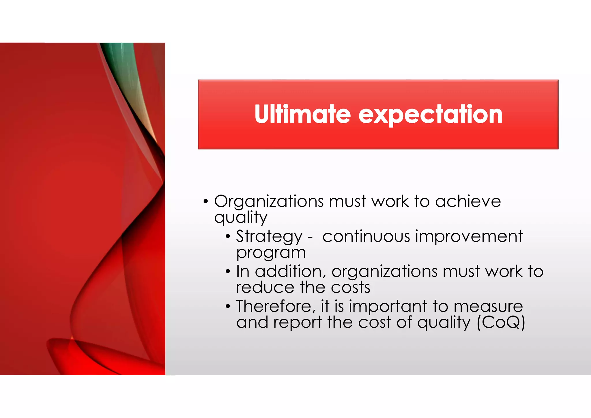 • Organizations must work to achieve
quality
• Strategy - continuous improvement
program
• In addition, organizations must work to
reduce the costs
• Therefore, it is important to measure
and report the cost of quality (CoQ)
 