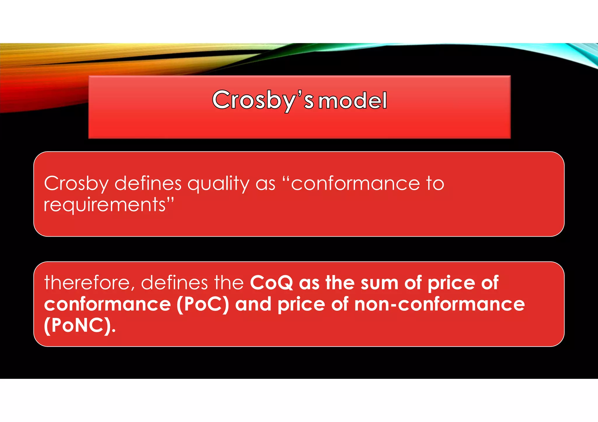 Crosby defines quality as “conformance to
requirements”
therefore, defines the CoQ as the sum of price of
conformance (PoC) and price of non-conformance
(PoNC).
 