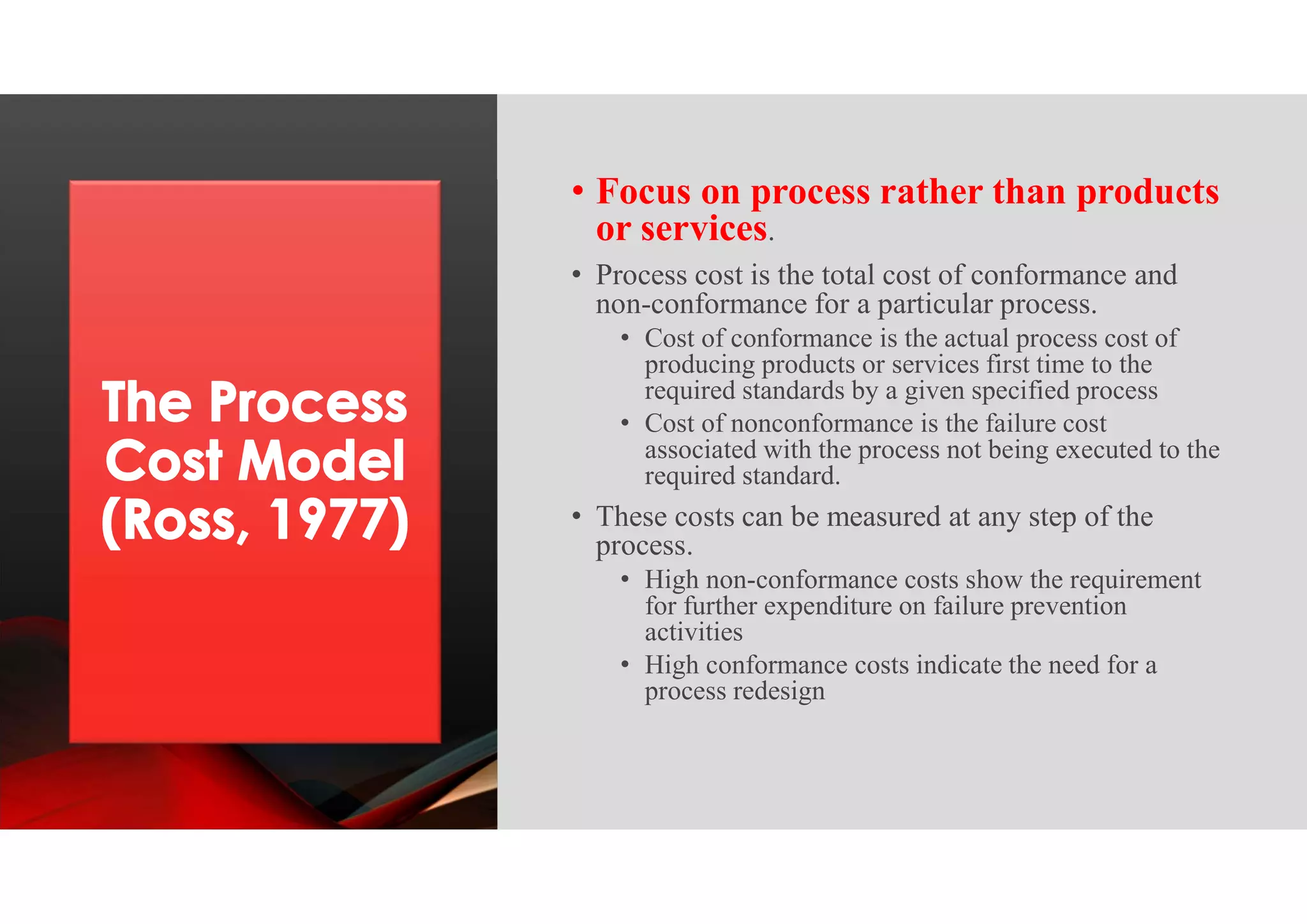 • Focus on process rather than products
or services.
• Process cost is the total cost of conformance and
non-conformance for a particular process.
• Cost of conformance is the actual process cost of
producing products or services first time to the
required standards by a given specified process
• Cost of nonconformance is the failure cost
associated with the process not being executed to the
required standard.
• These costs can be measured at any step of the
process.
• High non-conformance costs show the requirement
for further expenditure on failure prevention
activities
• High conformance costs indicate the need for a
process redesign
 