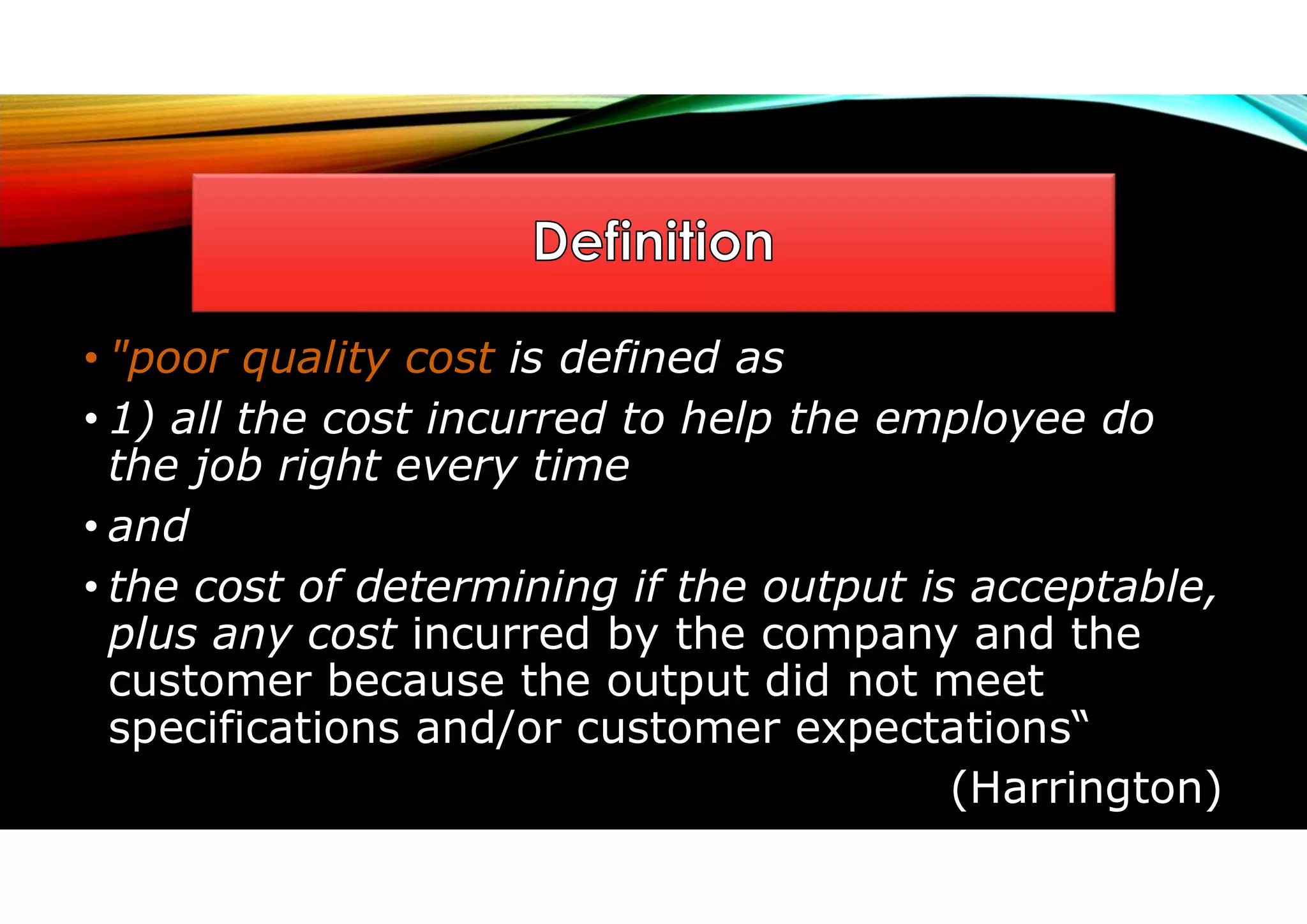 • "poor quality cost is defined as
• 1) all the cost incurred to help the employee do
the job right every time
• and
• the cost of determining if the output is acceptable,
plus any cost incurred by the company and the
customer because the output did not meet
specifications and/or customer expectations“
(Harrington)
 