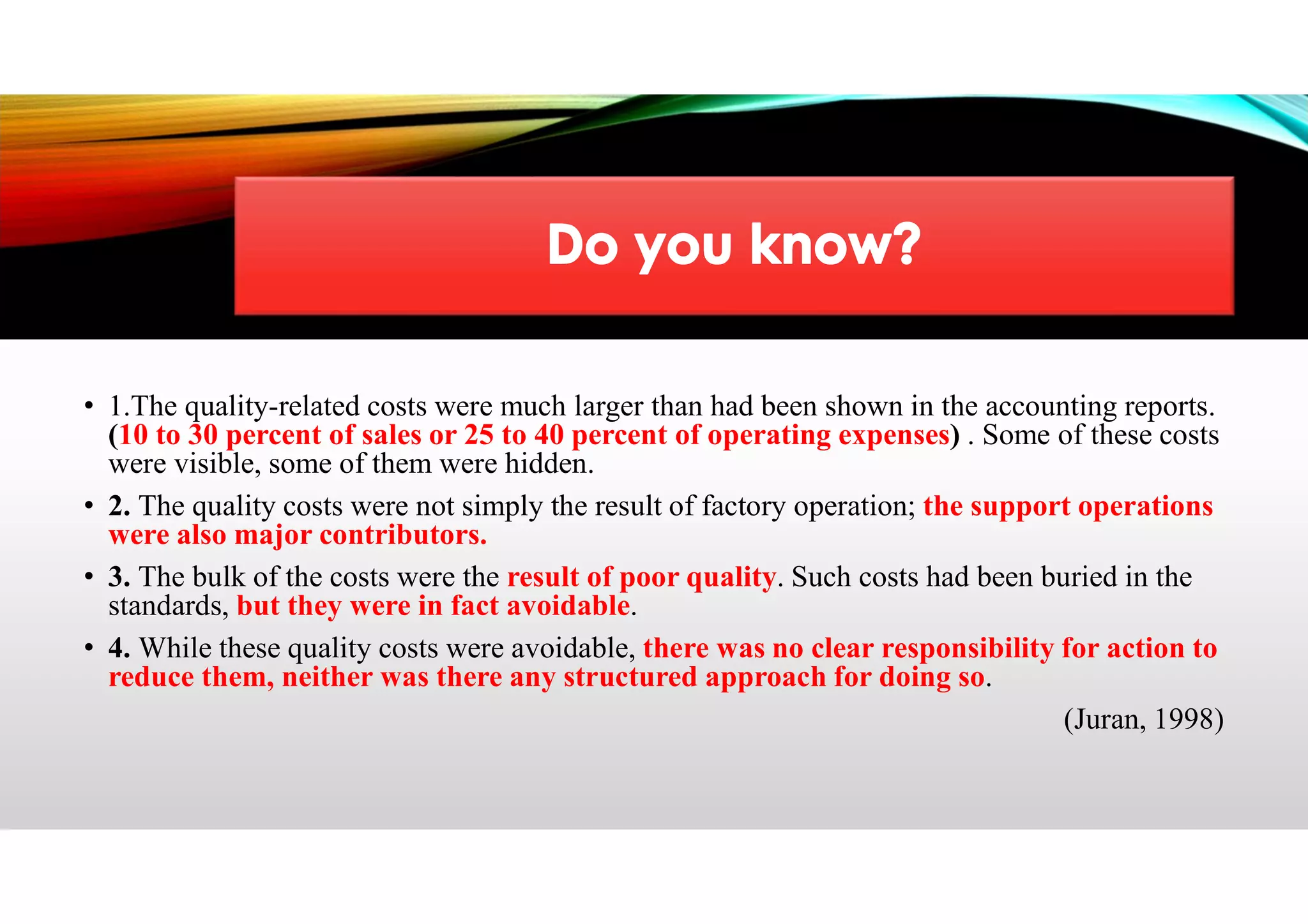 • 1.The quality-related costs were much larger than had been shown in the accounting reports.
(10 to 30 percent of sales or 25 to 40 percent of operating expenses) . Some of these costs
were visible, some of them were hidden.
• 2. The quality costs were not simply the result of factory operation; the support operations
were also major contributors.
• 3. The bulk of the costs were the result of poor quality. Such costs had been buried in the
standards, but they were in fact avoidable.
• 4. While these quality costs were avoidable, there was no clear responsibility for action to
reduce them, neither was there any structured approach for doing so.
(Juran, 1998)
 