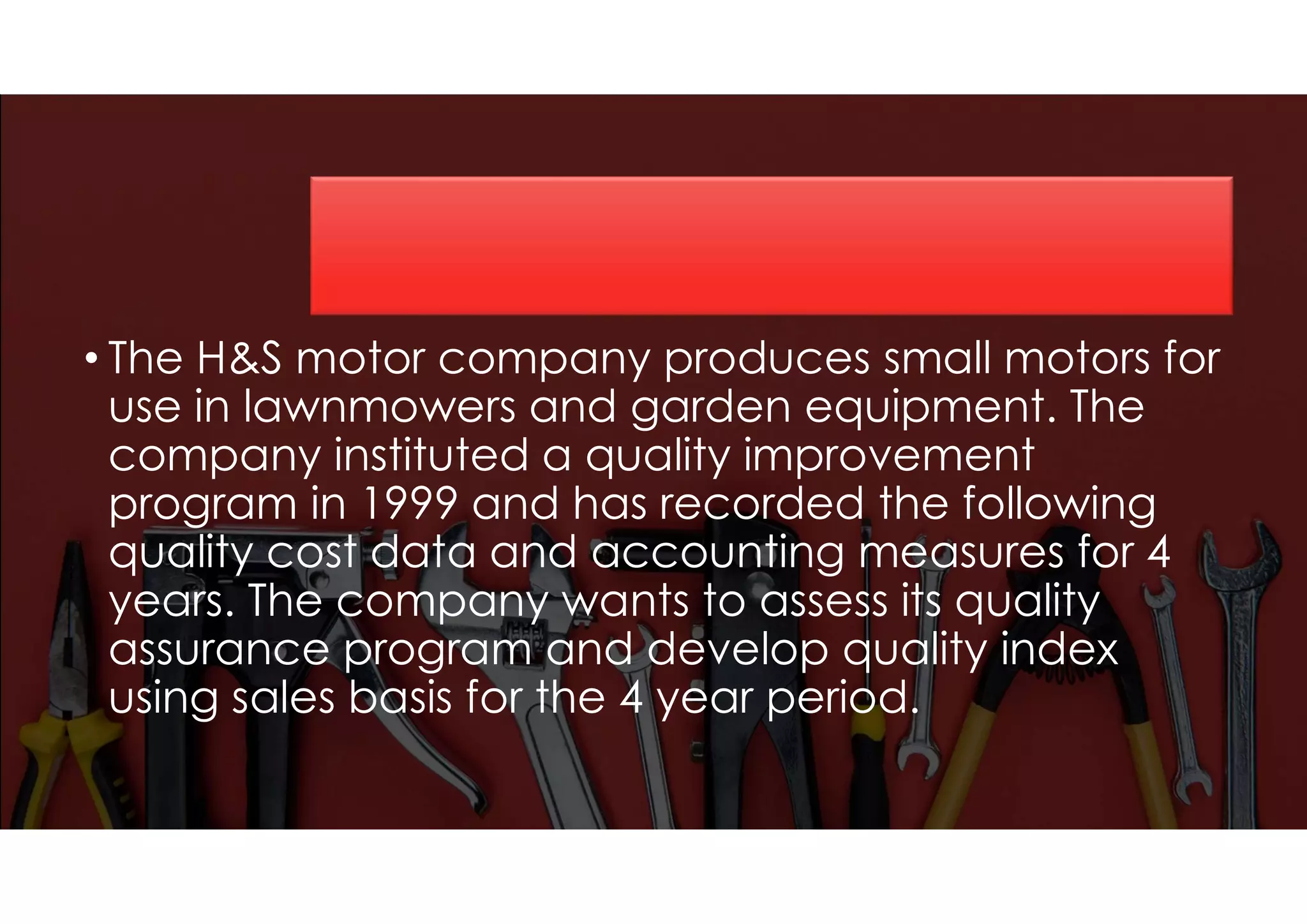 • The H&S motor company produces small motors for
use in lawnmowers and garden equipment. The
company instituted a quality improvement
program in 1999 and has recorded the following
quality cost data and accounting measures for 4
years. The company wants to assess its quality
assurance program and develop quality index
using sales basis for the 4 year period.
 