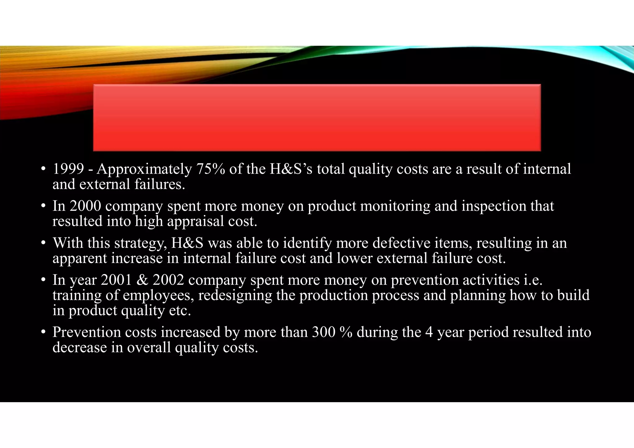 • 1999 - Approximately 75% of the H&S’s total quality costs are a result of internal
and external failures.
• In 2000 company spent more money on product monitoring and inspection that
resulted into high appraisal cost.
• With this strategy, H&S was able to identify more defective items, resulting in an
apparent increase in internal failure cost and lower external failure cost.
• In year 2001 & 2002 company spent more money on prevention activities i.e.
training of employees, redesigning the production process and planning how to build
in product quality etc.
• Prevention costs increased by more than 300 % during the 4 year period resulted into
decrease in overall quality costs.
 