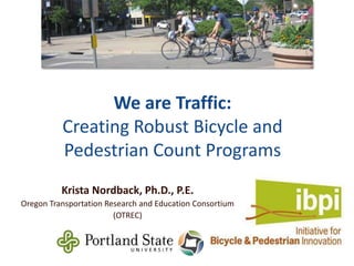We are Traffic:
Creating Robust Bicycle and
Pedestrian Count Programs
Krista Nordback, Ph.D., P.E.
Oregon Transportation Research and Education Consortium
(OTREC)

 