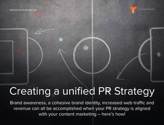 www.tomorrow-people.com
Creating a unified PR Strategy
Brand awareness, a cohesive brand identity, increased web traffic and
revenue can all be accomplished when your PR strategy is aligned
with your content marketing – here’s how!
 