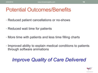 Potential Outcomes/Benefits
• Reduced patient cancellations or no-shows
• Reduced wait time for patients
• More time with patients and less time filling charts
• Improved ability to explain medical conditions to patients
through software animations
Improve Quality of Care Delivered
2/24/2014 www.kinarainsights.com 10
 