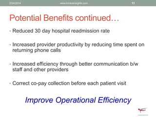 Potential Benefits continued…
• Reduced 30 day hospital readmission rate
• Increased provider productivity by reducing time spent on
returning phone calls
• Increased efficiency through better communication b/w
staff and other providers
• Correct co-pay collection before each patient visit
Improve Operational Efficiency
2/24/2014 www.kinarainsights.com 11
 