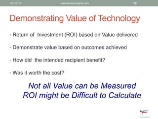 Demonstrating Value of Technology
• Return of Investment (ROI) based on Value delivered
• Demonstrate value based on outcomes achieved
• How did the intended recipient benefit?
• Was it worth the cost?
Not all Value can be Measured
ROI might be Difficult to Calculate
10/1/2013 www.kinarainsights.com 12
 