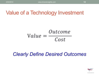 Value of a Technology Investment
V𝑎𝑙𝑢𝑒 =
𝑂𝑢𝑡𝑐𝑜𝑚𝑒
𝐶𝑜𝑠𝑡
Clearly Define Desired Outcomes
2/24/2014 www.kinarainsights.com 13
 
