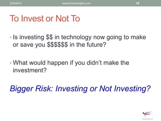 To Invest or Not To
• Is investing $$ in technology now going to make
or save you $$$$$$ in the future?
• What would happen if you didn’t make the
investment?
Bigger Risk: Investing or Not Investing?
2/24/2014 www.kinarainsights.com 15
 