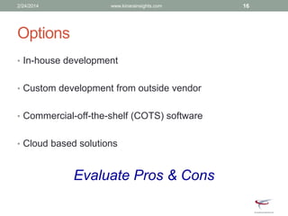 Options
• In-house development
• Custom development from outside vendor
• Commercial-off-the-shelf (COTS) software
• Cloud based solutions
Evaluate Pros & Cons
2/24/2014 www.kinarainsights.com 16
 