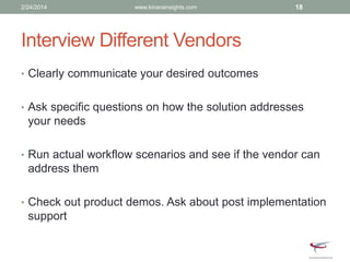 Interview Different Vendors
• Clearly communicate your desired outcomes
• Ask specific questions on how the solution addresses
your needs
• Run actual workflow scenarios and see if the vendor can
address them
• Check out product demos. Ask about post implementation
support
2/24/2014 www.kinarainsights.com 18
 