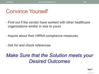 Convince Yourself
• Find out if the vendor have worked with other healthcare
organizations similar in size to yours
• Inquire about their HIPAA compliance measures
• Ask for and check references
Make Sure that the Solution meets your
Desired Outcomes
2/24/2014 www.kinarainsights.com 19
 