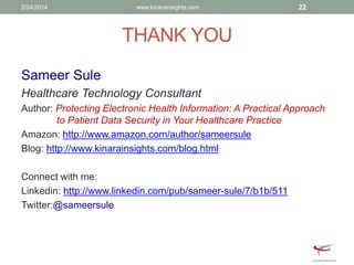THANK YOU
Sameer Sule
Healthcare Technology Consultant
Author: Protecting Electronic Health Information: A Practical Approach
to Patient Data Security in Your Healthcare Practice
Amazon: http://www.amazon.com/author/sameersule
Blog: http://www.kinarainsights.com/blog.html
Connect with me:
Linkedin: http://www.linkedin.com/pub/sameer-sule/7/b1b/511
Twitter:@sameersule
2/24/2014 www.kinarainsights.com 22
 