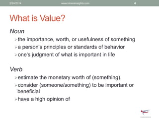 What is Value?
Noun
the importance, worth, or usefulness of something
a person's principles or standards of behavior
one's judgment of what is important in life
Verb
estimate the monetary worth of (something).
consider (someone/something) to be important or
beneficial
have a high opinion of
2/24/2014 www.kinarainsights.com 4
 