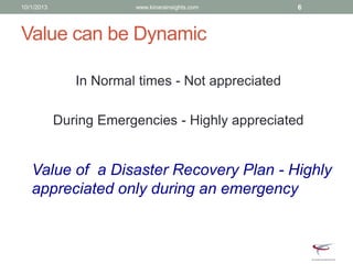 Value can be Dynamic
In Normal times - Not appreciated
During Emergencies - Highly appreciated
Value of a Disaster Recovery Plan - Highly
appreciated only during an emergency
10/1/2013 www.kinarainsights.com 6
 