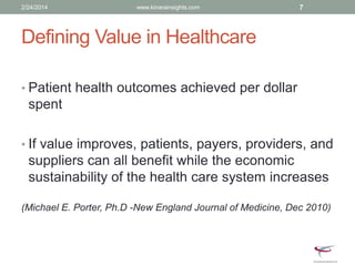 Defining Value in Healthcare
• Patient health outcomes achieved per dollar
spent
• If value improves, patients, payers, providers, and
suppliers can all benefit while the economic
sustainability of the health care system increases
(Michael E. Porter, Ph.D -New England Journal of Medicine, Dec 2010)
2/24/2014 www.kinarainsights.com 7
 