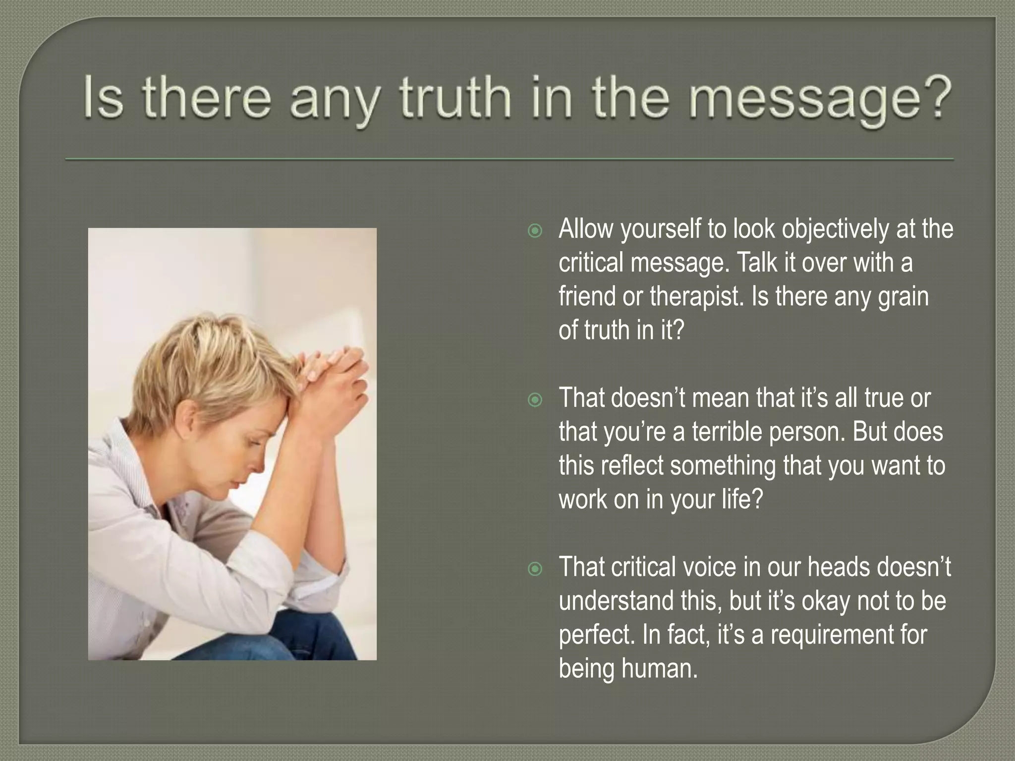 

Allow yourself to look objectively at the
critical message. Talk it over with a
friend or therapist. Is there any grain
of truth in it?



That doesn’t mean that it’s all true or
that you’re a terrible person. But does
this reflect something that you want to
work on in your life?



That critical voice in our heads doesn’t
understand this, but it’s okay not to be
perfect. In fact, it’s a requirement for
being human.

 