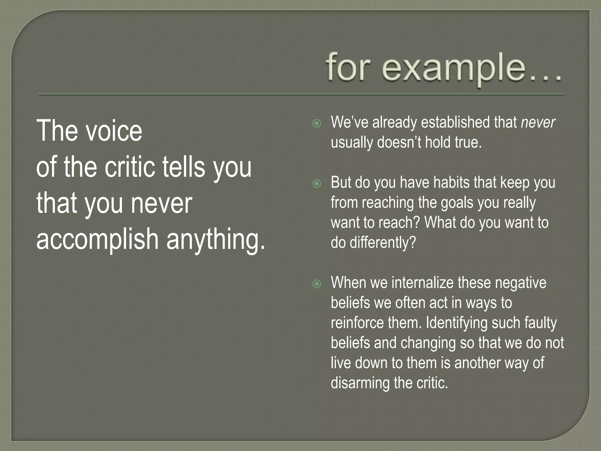The voice
of the critic tells you
that you never
accomplish anything.



We’ve already established that never
usually doesn’t hold true.



But do you have habits that keep you
from reaching the goals you really
want to reach? What do you want to
do differently?



When we internalize these negative
beliefs we often act in ways to
reinforce them. Identifying such faulty
beliefs and changing so that we do not
live down to them is another way of
disarming the critic.

 