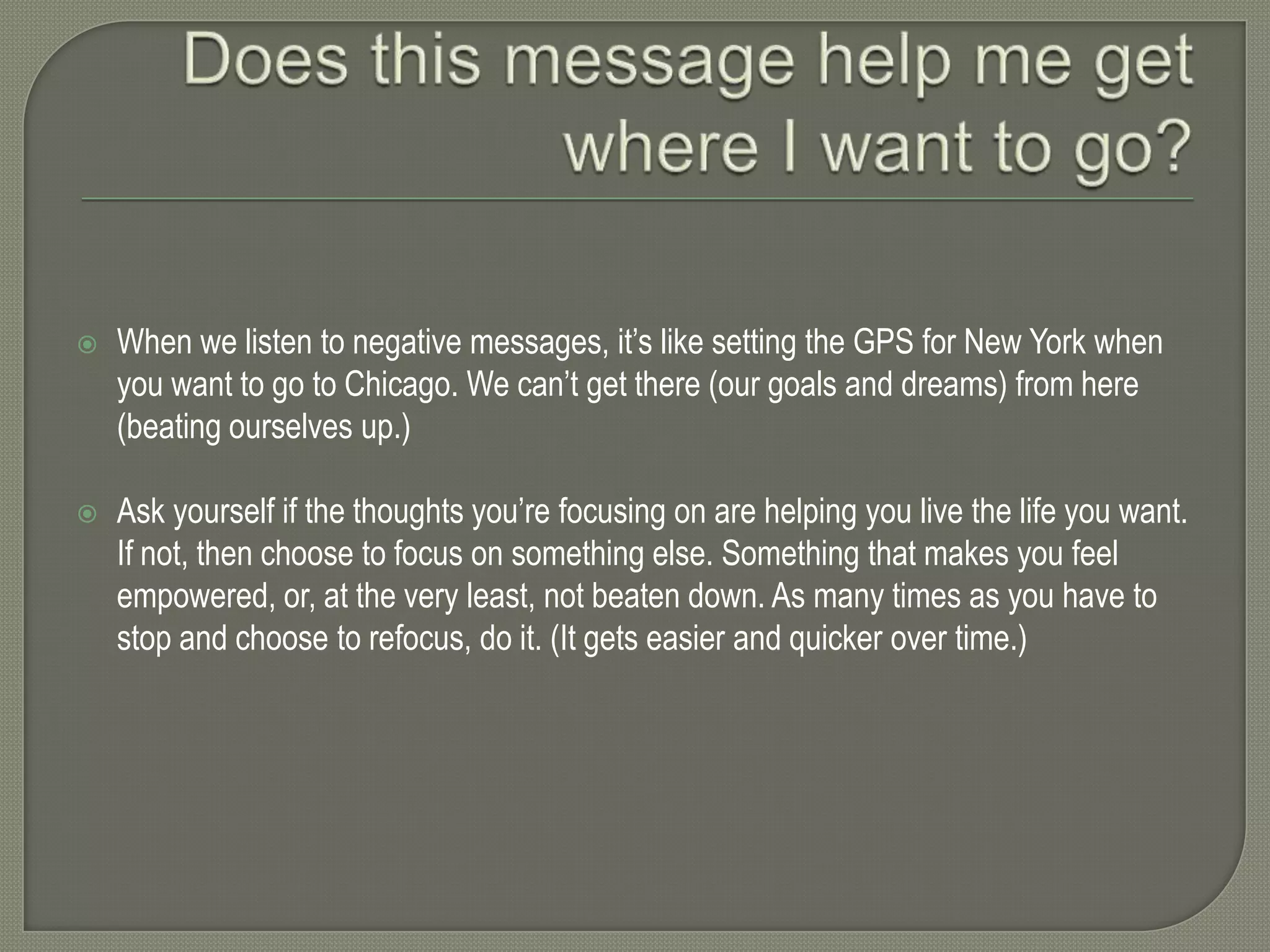 

When we listen to negative messages, it’s like setting the GPS for New York when
you want to go to Chicago. We can’t get there (our goals and dreams) from here
(beating ourselves up.)



Ask yourself if the thoughts you’re focusing on are helping you live the life you want.
If not, then choose to focus on something else. Something that makes you feel
empowered, or, at the very least, not beaten down. As many times as you have to
stop and choose to refocus, do it. (It gets easier and quicker over time.)

 