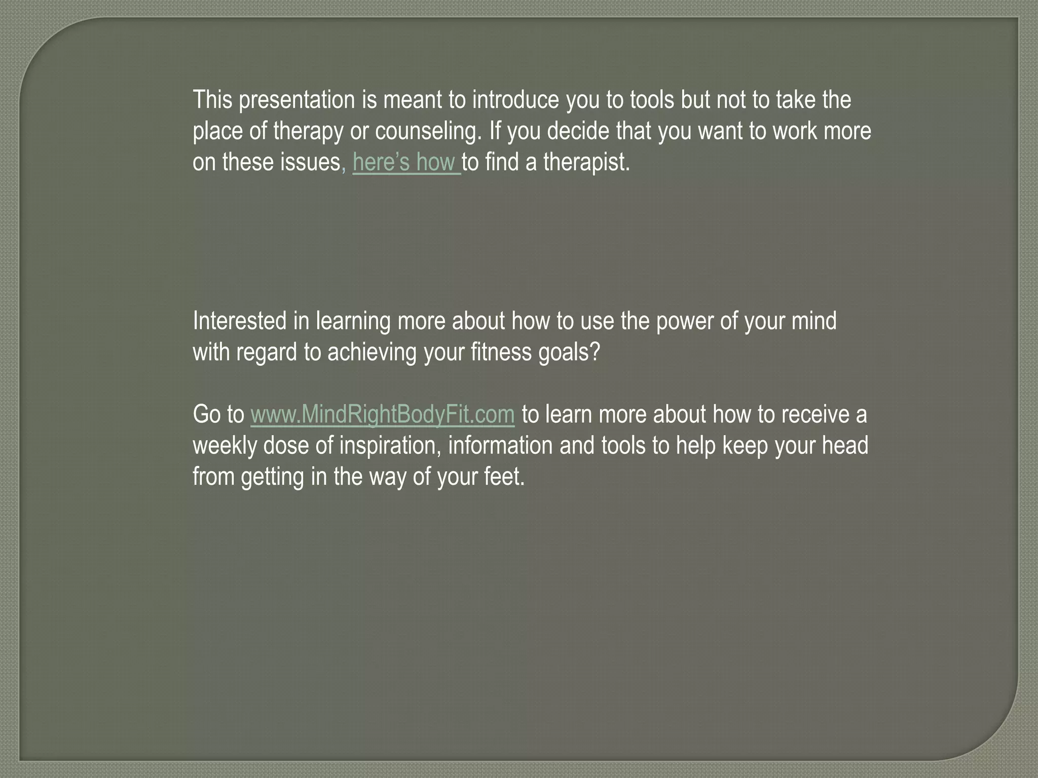 This presentation is meant to introduce you to tools but not to take the
place of therapy or counseling. If you decide that you want to work more
on these issues, here’s how to find a therapist.

Interested in learning more about how to use the power of your mind
with regard to achieving your fitness goals?
Go to www.MindRightBodyFit.com to learn more about how to receive a
weekly dose of inspiration, information and tools to help keep your head
from getting in the way of your feet.

 