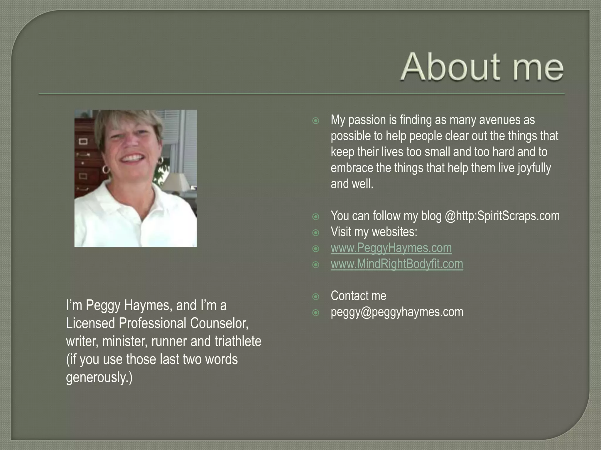 

My passion is finding as many avenues as
possible to help people clear out the things that
keep their lives too small and too hard and to
embrace the things that help them live joyfully
and well.



You can follow my blog @http:SpiritScraps.com
Visit my websites:
www.PeggyHaymes.com
www.MindRightBodyfit.com





I’m Peggy Haymes, and I’m a
Licensed Professional Counselor,
writer, minister, runner and triathlete
(if you use those last two words
generously.)




Contact me
peggy@peggyhaymes.com

 